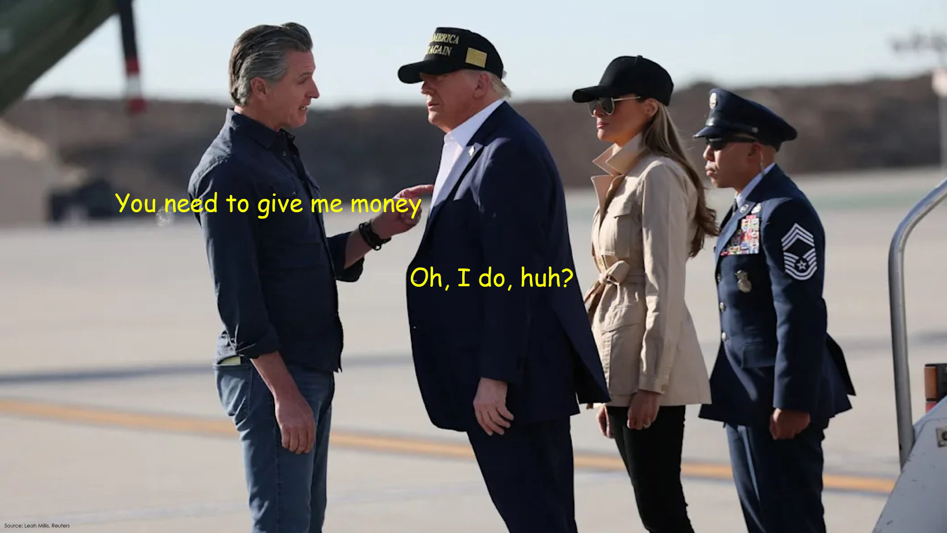 Gavin Newsom pointing his finger in Trump's chest and saying you need to give me money, and Trump standing there on the runway saying, oh I do huh? with Melania and a troop at attention directly behind him.